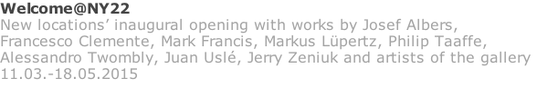 Welcome@NY22 New locations’ inaugural opening with works by Josef Albers, Francesco Clemente, Mark Francis, Markus Lüpertz, Philip Taaffe,  Alessandro Twombly, Juan Uslé, Jerry Zeniuk and artists of the gallery 11.03.-18.05.2015